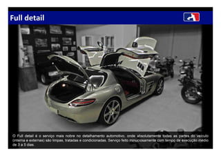 Full detail
O Full detail é o serviço mais nobre no detalhamento automotivo, onde absolutamente todas as partes do veículo
(interna e externas) são limpas, tratadas e condicionadas. Serviço feito minuciosamente com tempo de execução médio
de 3 a 5 dias.
 
