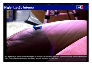 Higienização interna
Na Higienização interna do teto ao carpete do veículo, tudo é lavado, escovado, condicionado com produtos específicos
para cada material/acabamento. Resultando em uma aparência de carro 0km.
 