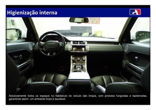 Higienização interna
Absolutamente todos os espaços no habitáculo do veículo são limpos, com produtos fungicidas e bactericidas,
garantindo assim um ambiente limpo e saudável.
 