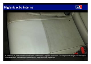Higienização interna
A utilização de produtos específicos como bactericidas, fungicidas, flotadores e o complemento do gerador de ozônio
como finalizador, desinfetando, esterilizando e purificando todo habitáculo.
 