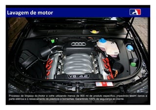 Lavagem de motor
Processo de limpeza do motor e cofre utilizando menos de 800 ml de produto específico, impedindo assim danos a
parte elétrica e o ressecamento de plásticos e borrachas. Garantindo 100% de segurança ao cliente.
 
