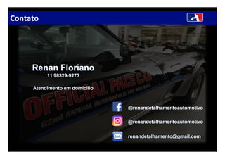 Contato
renandetalhamento@gmail.comrenandetalhamento@gmail.com
Renan FlorianoRenan Floriano
11 9832911 98329--92739273
@@renandetalhamentoautomotivorenandetalhamentoautomotivo
@@renandetalhamentoautomotivorenandetalhamentoautomotivo
Atendimento em domicilioAtendimento em domicilio
 