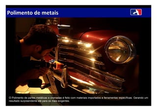 Polimento de metais
O Polimento de partes metálicas e cromadas é feito com materiais importados e ferramentas específicas. Gerando um
resultado surpreendente até para os mais exigentes.
 