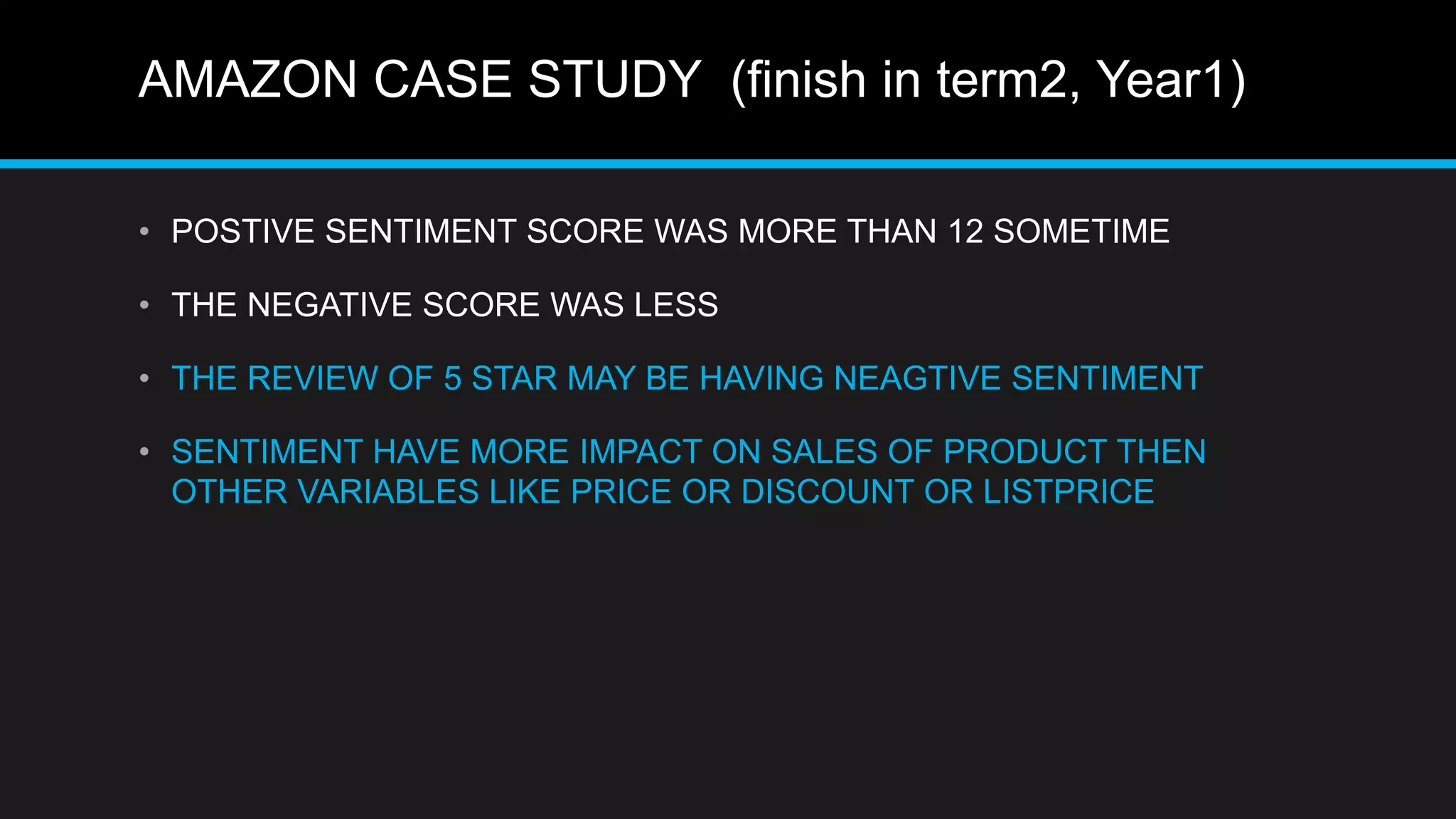 AMAZON CASE STUDY (finish in term2, Year1)
• POSTIVE SENTIMENT SCORE WAS MORE THAN 12 SOMETIME
• THE NEGATIVE SCORE WAS LESS
• THE REVIEW OF 5 STAR MAY BE HAVING NEAGTIVE SENTIMENT
• SENTIMENT HAVE MORE IMPACT ON SALES OF PRODUCT THEN
OTHER VARIABLES LIKE PRICE OR DISCOUNT OR LISTPRICE
 