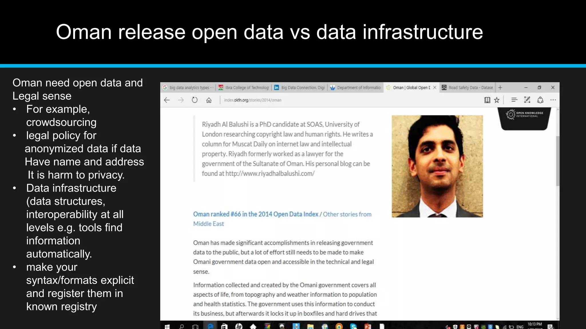 Oman release open data vs data infrastructure
Oman need open data and
Legal sense
• For example,
crowdsourcing
• legal policy for
anonymized data if data
Have name and address
It is harm to privacy.
• Data infrastructure
(data structures,
interoperability at all
levels e.g. tools find
information
automatically.
• make your
syntax/formats explicit
and register them in
known registry
 