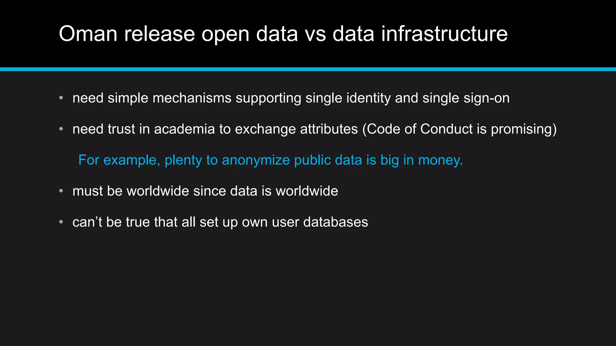 Oman release open data vs data infrastructure
• need simple mechanisms supporting single identity and single sign-on
• need trust in academia to exchange attributes (Code of Conduct is promising)
For example, plenty to anonymize public data is big in money.
• must be worldwide since data is worldwide
• can’t be true that all set up own user databases
 