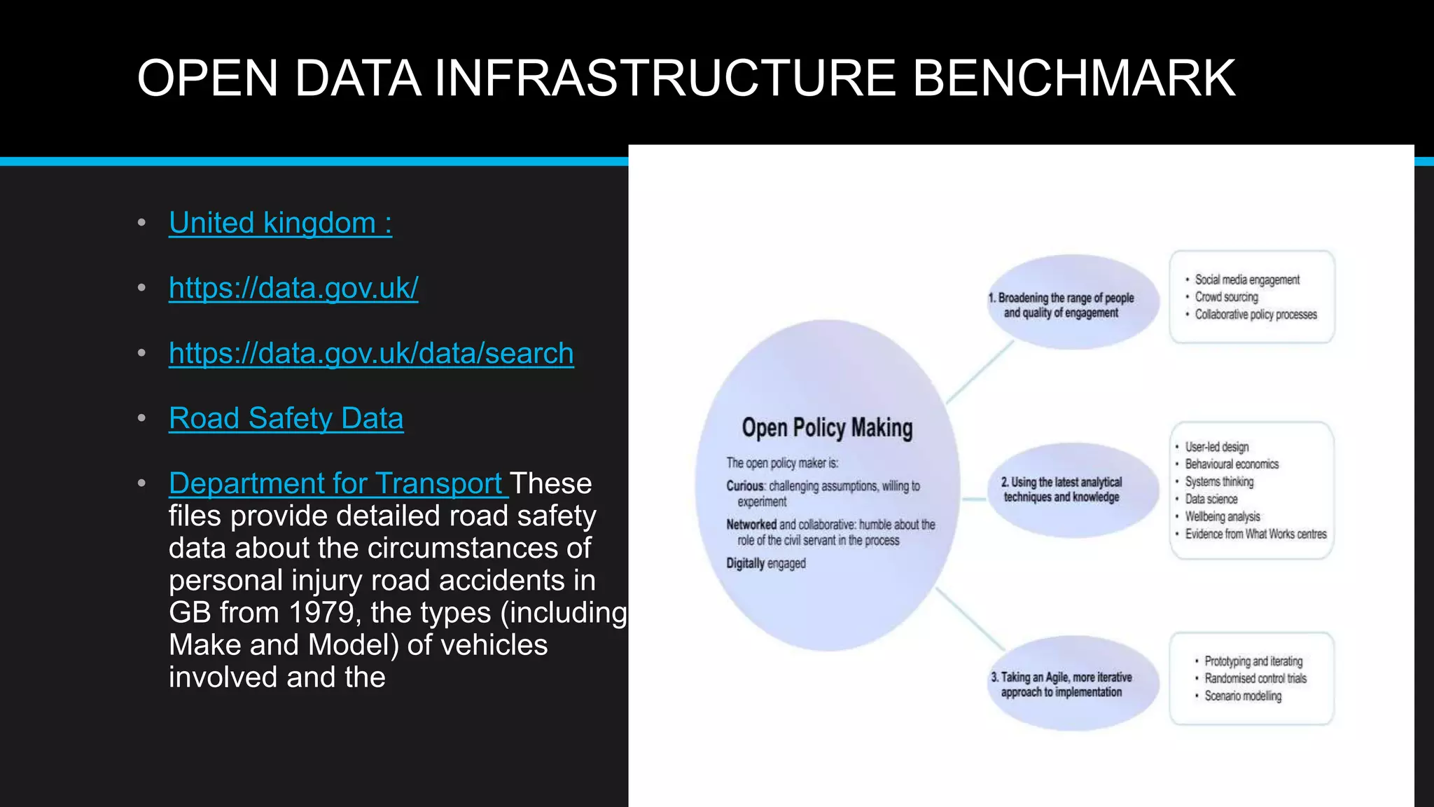 OPEN DATA INFRASTRUCTURE BENCHMARK
• United kingdom :
• https://data.gov.uk/
• https://data.gov.uk/data/search
• Road Safety Data
• Department for Transport These
files provide detailed road safety
data about the circumstances of
personal injury road accidents in
GB from 1979, the types (including
Make and Model) of vehicles
involved and the
 