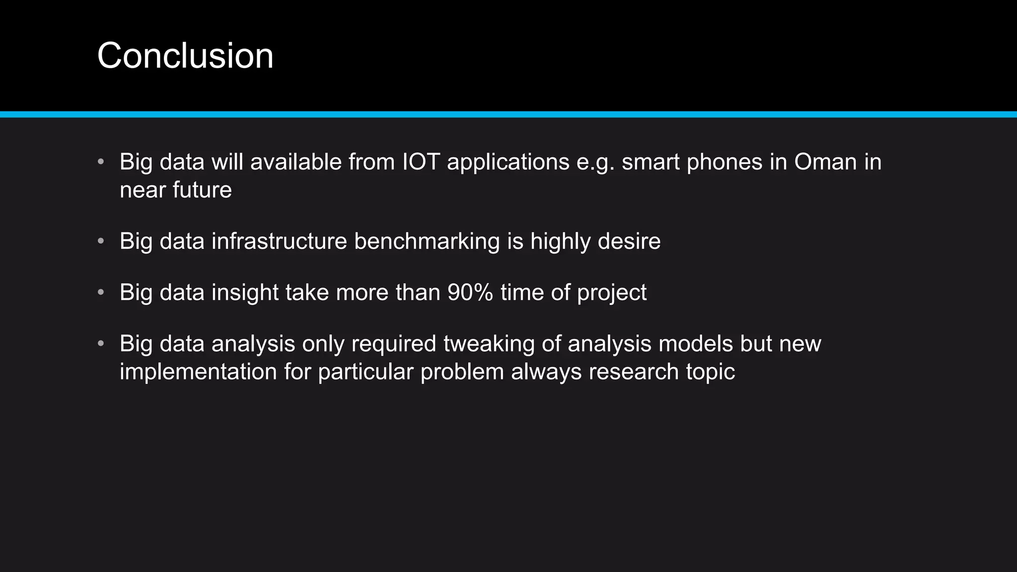 Conclusion
• Big data will available from IOT applications e.g. smart phones in Oman in
near future
• Big data infrastructure benchmarking is highly desire
• Big data insight take more than 90% time of project
• Big data analysis only required tweaking of analysis models but new
implementation for particular problem always research topic
 