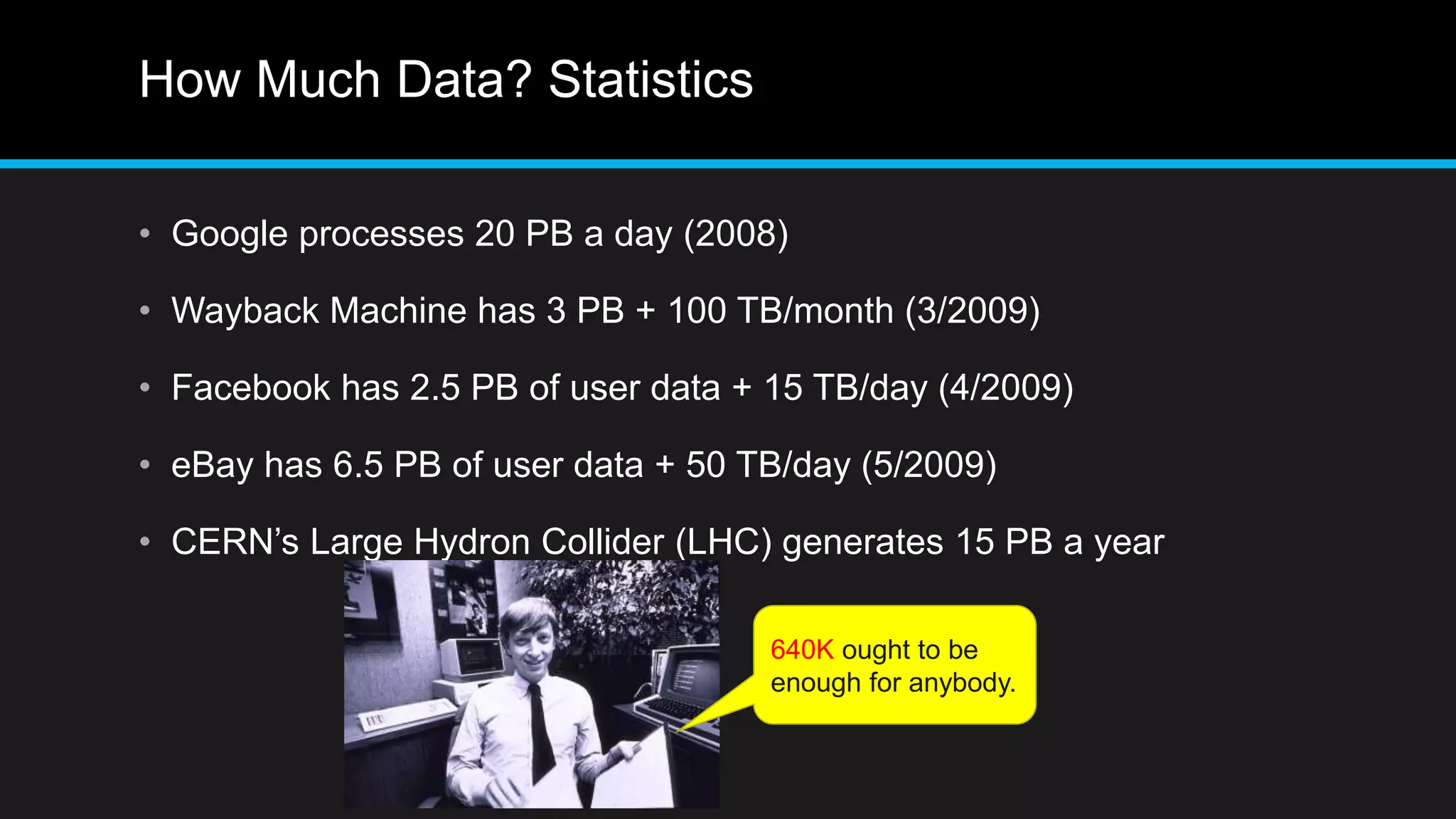 How Much Data? Statistics
• Google processes 20 PB a day (2008)
• Wayback Machine has 3 PB + 100 TB/month (3/2009)
• Facebook has 2.5 PB of user data + 15 TB/day (4/2009)
• eBay has 6.5 PB of user data + 50 TB/day (5/2009)
• CERN’s Large Hydron Collider (LHC) generates 15 PB a year
640K ought to be
enough for anybody.
 