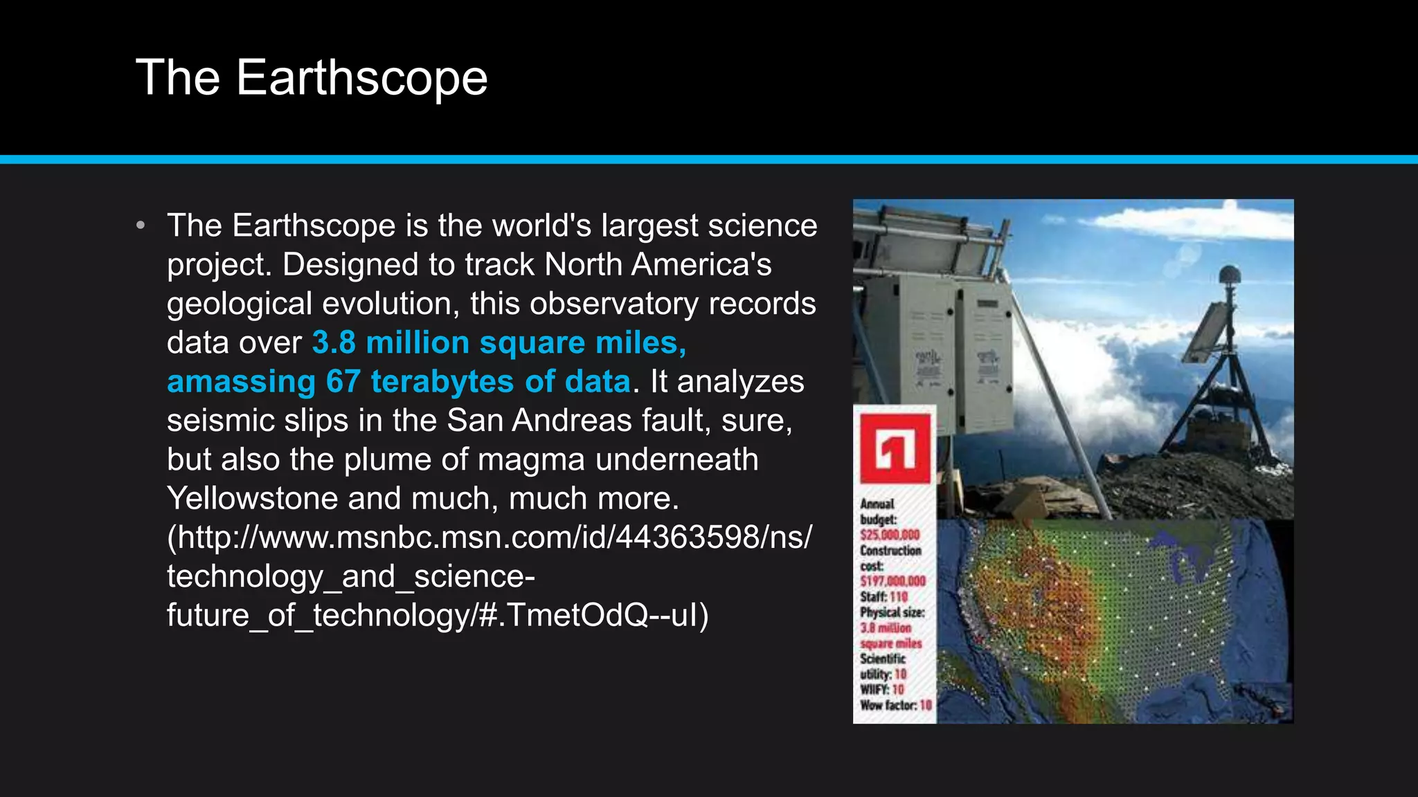 The Earthscope
• The Earthscope is the world's largest science
project. Designed to track North America's
geological evolution, this observatory records
data over 3.8 million square miles,
amassing 67 terabytes of data. It analyzes
seismic slips in the San Andreas fault, sure,
but also the plume of magma underneath
Yellowstone and much, much more.
(http://www.msnbc.msn.com/id/44363598/ns/
technology_and_science-
future_of_technology/#.TmetOdQ--uI)
 