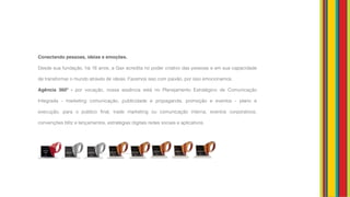 Conectando pessoas, ideias e emoções. 
Desde sua fundação, há 16 anos, a Gax acredita no poder criativo das pessoas e em sua capacidade
de transformar o mundo através de ideias. Fazemos isso com paixão, por isso emocionamos.
Agência 360º - por vocação, nossa essência está no Planejamento Estratégico de Comunicação
Integrada - marketing comunicação, publicidade e propaganda, promoção e eventos - plano e
execução, para o público final, trade marketing ou comunicação interna, eventos corporativos,
convenções blitz e lançamentos, estratégias digitais redes sociais e aplicativos.
 