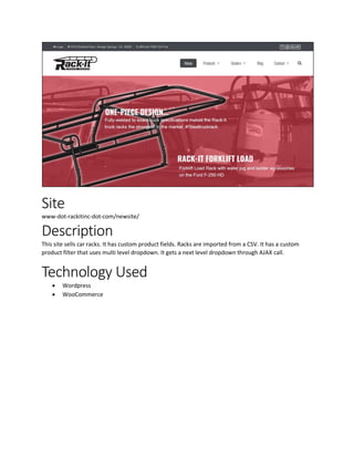 Site
www-dot-rackitinc-dot-com/newsite/
Description
This site sells car racks. It has custom product fields. Racks are imported from a CSV. It has a custom
product filter that uses multi level dropdown. It gets a next level dropdown through AJAX call.
Technology Used
 Wordpress
 WooCommerce
 