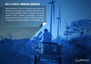 Desenvolvimento do Plano de Intervenção para suporte nas
atividades de implantação dos Complexos EólicosAlto Sertão
I e II, na região sudoeste da Bahia. O referido plano envolveu
questões sociais, fundiárias, comunicação comunitária,
reassentamento humano e produtivo. Estiveram envolvidas
no estudo cerca de 350 propriedades e 30 comunidades rurais.
2011 e 2012 | Renova Energia
10 / 21
 