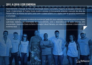 Desenvolvimento e Execução de Plano de Comunicação Social e Comunitária, Programa de Educação Ambiental e em
Saúde e Implementação de Projetos Sociais durante o processo de licenciamento ambiental e execução das obras dos
ParquesEólicosdaempresanasregiõescentro-oesteesudestedaBahiacomoobjetivomaiordeaproximarempreendedor
e comunidade.
Especialmentenaregiãosudeste,noentornodomunicípiodeCaetité-BA,foramrealizadasintervençõesjuntoàcomunidades
quilombolas residentes nas proximidades do empreendimento, como o desenvolvimento de ações conjuntas entre
empreendedor, Governo do Estado da Bahia e Fundação Cultural Palmares, com vistas à proporcionar o desenvolvimento
econômico local.
2011 a 2016 | CER Energia
11 / 21
 