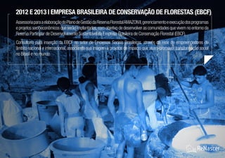 14 / 21
2012 e 2013 | Empresa Brasileira de Conservação de Florestas (EBCF)
AssessoriaparaaelaboraçãodoPlanodeGestãodaReservaFlorestalAMAZONII,gerenciamentoeexecuçãodosprogramas
e projetos socioeconômicos que serão implantados,com objetivo de desenvolver as comunidades que vivem no entorno da
Reserva Particular de Desenvolvimento Sustentável da Empresa Brasileira de Conservação Florestal (EBCF).
Consultoria para inserção da EBCF no setor de Empresas Sociais Brasileiras, através da rede de empreendedores de
âmbito nacional e internacional, associando sua imagem a projetos de impacto que visam promover transformação social
no Brasil e no mundo.
 