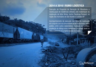 Execução de Programa de Remoção de Moradores e
readequação de residências afetadas pela implantação da
duplicação da linha férrea, trecho Paratinga-Perequê, na
região dos municípios de São Vicente e Cubatão-SP.
Acompanhamento da execução das obras de duplicação
em conjunto com as comunidades locais impactadas,poder
público, entre outros stakeholders, mediação de conflitos,
ampliação de diálogo entre moradores e empresa, apoio no
desenvolvimento de projetos sociais da região.
15 / 21
2014 A 2016 | RUMO LOGÍSTICA
 