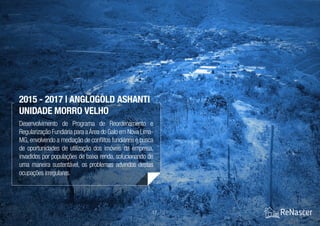 17 / 21
Desenvolvimento de Programa de Reordenamento e
Regularização Fundiária para aÁrea do Galo em Nova Lima-
MG, envolvendo a mediação de conflitos fundiários e busca
de oportunidades de utilização dos imóveis da empresa,
invadidos por populações de baixa renda, solucionando de
uma maneira sustentável, os problemas advindos destas
ocupações irregulares.
2015 - 2017 | AngloGold Ashanti
Unidade Morro Velho
 