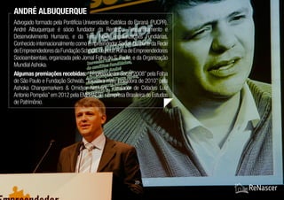 Advogado formado pela Pontifícia Universidade Católica do Paraná (PUCPR),
André Albuquerque é sócio fundador da Renascer Reassentamento e
Desenvolvimento Humano, e da Terra Nova Regularizações Fundiárias.
Conhecido internacionalmente como Empreendedor Social,faz parte da Rede
deEmpreendedoresdaFundaçãoSchwab,daRedeFolhadeEmpreendedores
Socioambientais, organizada pelo Jornal Folha de S. Paulo, e da Organização
Mundial Ashoka.
Algumas premiações recebidas: “Empreendedor Social 2008”pela Folha
de São Paulo e Fundação Schwab, “Iniciativa mais inovadora de 2010” pela
Ashoka Changemarkers & Omidyar Network, “Pensador de Cidades Luiz
Antonio Pompéia”em 2012 pela EMBRAESP - Empresa Brasileira de Estudos
de Patrimônio.
ANDRÉ ALBUQUERQUE
20 / 21
 