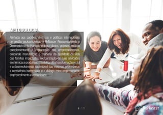 METODOLOGIA
6 / 21
Alinhada aos padrões, diretrizes e políticas internacionais
de gestão socioambiental, a ReNascer Reassentamento e
Desenvolvimento Humano elabora planos, projetos, estudos
complementares à implantação dos empreendimentos,
buscando manutenção e melhoria de qualidade de vida
das famílias impactadas, reorganização de suas atividades
econômicaseprodutivas,possibilitandoatransformaçãosocial
e o desenvolvimento sustentável das mesmas, promovendo
a convivência harmoniosa e o diálogo entre empreendedor,
empreendimento e comunidade.
 