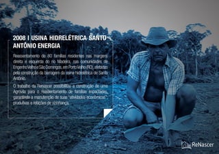 8 / 21
Reassentamento de 80 famílias residentes nas margens
direita e esquerda do rio Madeira, nas comunidades de
EngenhoVelhoeSãoDomingos,emPortoVelho(RO),afetadas
pela construção da barragem da usina hidrelétrica de Santo
Antônio.
O trabalho da Renascer possibilitou a construção de uma
Agrovila para o reassentamento de famílias impactadas,
garantindo a manutenção de suas “atividades econômicas”,
produtivas e relações de vizinhança.
2008 | Usina Hidrelétrica Santo
Antônio Energia
 
