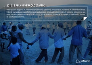 2010 | Bahia Mineração (Bamin)
Elaboração do Programa de Reassentamento Humano Sustentável para cerca de 40 famílias de comunidades rurais,
incluindo comunidades negras tradicionais impactadas pelo empreendimento minerário. O programa proporcionou seu
reagrupamento,melhorianascondiçõesdemoradia,retornoaodesenvolvimentodesuasatividadestradicionaisemelhoria
de sua situação econômica.
9 / 21
 