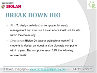 BREAK DOWN BIO
 Aim: To design an industrial composter for waste
management and also use it as an educational tool for kids
within the community.
 Description: Biolan Oy gave a project to a team of 12
students to design an industrial size biowaste composter
within a year. The composter must fulfill the following
requirements:
Clever Ubiagege--- clever.ubiagege@yahoo.com ---- +447491722771
Sponsored By
 
