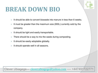 BREAK DOWN BIO
 It should be able to convert biowaste into manure in less than 6 weeks.
 It must be greater than the maximum size (900L) currently sold by the
company.
 It should be light and easily transportable.
 There should be a way to mix the waste during composting.
 It should be easily adoptable globally.
 It should operate well in all seasons.
Clever Ubiagege--- clever.ubiagege@yahoo.com ---- +447491722771
 