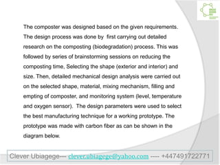 The composter was designed based on the given requirements.
The design process was done by first carrying out detailed
research on the composting (biodegradation) process. This was
followed by series of brainstorming sessions on reducing the
composting time, Selecting the shape (exterior and interior) and
size. Then, detailed mechanical design analysis were carried out
on the selected shape, material, mixing mechanism, filling and
empting of composter, and monitoring system (level, temperature
and oxygen sensor). The design parameters were used to select
the best manufacturing technique for a working prototype. The
prototype was made with carbon fiber as can be shown in the
diagram below.
Clever Ubiagege--- clever.ubiagege@yahoo.com ---- +447491722771
 