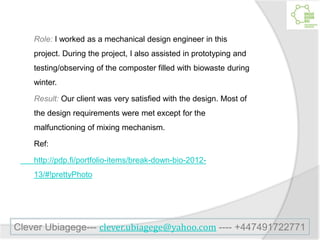 Role: I worked as a mechanical design engineer in this
project. During the project, I also assisted in prototyping and
testing/observing of the composter filled with biowaste during
winter.
Result: Our client was very satisfied with the design. Most of
the design requirements were met except for the
malfunctioning of mixing mechanism.
Ref:
http://pdp.fi/portfolio-items/break-down-bio-2012-
13/#!prettyPhoto
Clever Ubiagege--- clever.ubiagege@yahoo.com ---- +447491722771
 