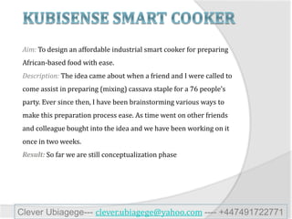 Aim: To design an affordable industrial smart cooker for preparing
African-based food with ease.
Description: The idea came about when a friend and I were called to
come assist in preparing (mixing) cassava staple for a 76 people’s
party. Ever since then, I have been brainstorming various ways to
make this preparation process ease. As time went on other friends
and colleague bought into the idea and we have been working on it
once in two weeks.
So far we are still conceptualization phase
Clever Ubiagege--- clever.ubiagege@yahoo.com ---- +447491722771
 