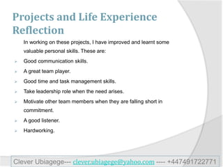 Projects and Life Experience
Reflection
In working on these projects, I have improved and learnt some
valuable personal skills. These are:
 Good communication skills.
 A great team player.
 Good time and task management skills.
 Take leadership role when the need arises.
 Motivate other team members when they are falling short in
commitment.
 A good listener.
 Hardworking.
Clever Ubiagege--- clever.ubiagege@yahoo.com ---- +447491722771
 