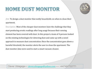 Aim: To design a dust monitor that notify households on when to clean their
apartment.
Description: Most of the cheaper dust monitors have the challenge that they
start producing erratic readings after long usage because their sensing
element has been covered with dust. In this project a team of 4 persons looked
on the existing technologies for detecting dust and came up with a novel
approach to measure dust concentration. Once the concentration goes above a
harmful threshold, the monitor alerts the user to clean the apartment. The
dust monitor data were used to start a smart vacuum cleaner.
Clever Ubiagege--- clever.ubiagege@yahoo.com ---- +447491722771
 