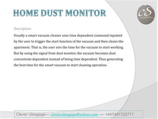Description:
Usually a smart vacuum cleaner uses time dependent command inputted
by the user to trigger the start function of the vacuum and then cleans the
apartment. That is, the user sets the time for the vacuum to start working.
But by using the signal from dust monitor, the vacuum becomes dust
concentrate dependent instead of being time dependent. Thus generating
the best time for the smart vacuum to start cleaning operation.
Clever Ubiagege--- clever.ubiagege@yahoo.com ---- +447491722771
 