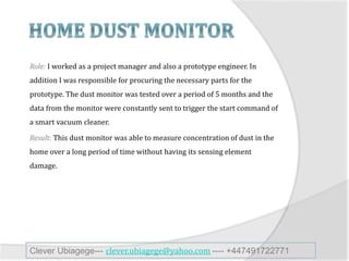Role: I worked as a project manager and also a prototype engineer. In
addition I was responsible for procuring the necessary parts for the
prototype. The dust monitor was tested over a period of 5 months and the
data from the monitor were constantly sent to trigger the start command of
a smart vacuum cleaner.
Result: This dust monitor was able to measure concentration of dust in the
home over a long period of time without having its sensing element
damage.
Clever Ubiagege--- clever.ubiagege@yahoo.com ---- +447491722771
 