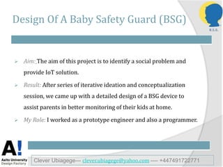 Design Of A Baby Safety Guard (BSG)
 Aim: The aim of this project is to identify a social problem and
provide IoT solution.
 Result: After series of iterative ideation and conceptualization
session, we came up with a detailed design of a BSG device to
assist parents in better monitoring of their kids at home.
 My Role: I worked as a prototype engineer and also a programmer.
Clever Ubiagege--- clever.ubiagege@yahoo.com ---- +447491722771
 