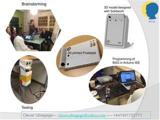 Testing
Brainstorming
3D printed Prototype
Programming of
BSG in Arduino IDE
3D model designed
with Solidwork
Clever Ubiagege--- clever.ubiagege@yahoo.com ---- +447491722771
 