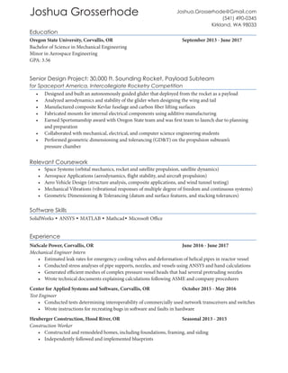 Joshua Grosserhode
Education
Oregon State University, Corvallis, OR					 September 2013 - June 2017
Bachelor of Science in Mechanical Engineering
Minor in Aerospace Engineering
GPA: 3.56
Relevant Coursework
•	 Space Systems (orbital mechanics, rocket and satellite propulsion, satellite dynamics)
•	 Aerospace Applications (aerodynamics, flight stability, and aircraft propulsion)
•	 Aero Vehicle Design (structure analysis, composite applications, and wind tunnel testing)
•	 Mechanical Vibrations (vibrational responses of multiple degree of freedom and continuous systems)
•	 Geometric Dimensioning & Tolerancing (datum and surface features, and stacking tolerances)
Software Skills
SolidWorks • ANSYS • MATLAB • Mathcad• Microsoft Office
Experience
NuScale Power, Corvallis, OR						 June 2016 - June 2017
Mechanical Engineer Intern
•	 Estimated leak rates for emergency cooling valves and deformation of helical pipes in reactor vessel
•	 Conducted stress analyses of pipe supports, nozzles, and vessels using ANSYS and hand calculations
•	 Generated efficient meshes of complex pressure vessel heads that had several protruding nozzles
•	 Wrote technical documents explaining calculations following ASME and company procedures
Center for Applied Systems and Software, Corvallis, OR		 October 2015 - May 2016
Test Engineer
•	 Conducted tests determining interoperability of commercially used network transceivers and switches
•	 Wrote instructions for recreating bugs in software and faults in hardware
Heuberger Construction, Hood River, OR				 Seasonal 2013 - 2015
Construction Worker
•	 Constructed and remodeled homes, including foundations, framing, and siding
•	 Independently followed and implemented blueprints
Senior Design Project: 30,000 ft. Sounding Rocket, Payload Subteam
for Spaceport America, Intercollegiate Rocketry Competition
•	 Designed and built an autonomously guided glider that deployed from the rocket as a payload
•	 Analyzed aerodynamics and stability of the glider when designing the wing and tail
•	 Manufactured composite Kevlar fuselage and carbon fiber lifting surfaces
•	 Fabricated mounts for internal electrical components using additive manufacturing
•	 Earned Sportsmanship award with Oregon State team and was first team to launch due to planning
and preparation
•	 Collaborated with mechanical, electrical, and computer science engineering students
•	 Performed geometric dimensioning and tolerancing (GD&T) on the propulsion subteam’s
pressure chamber
Joshua.Grosserhode@Gmail.com
(541) 490-0345
Kirkland, WA 98033
 