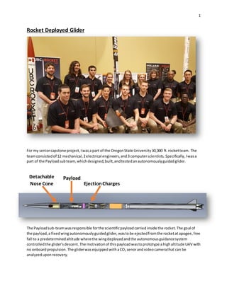 1
Rocket Deployed Glider
For my seniorcapstone project,Iwasa part of the OregonState University30,000 ft.rocketteam. The
teamconsistedof 12 mechanical,2electrical engineers,and3 computerscientists. Specifically,Iwasa
part of the Payloadsubteam,whichdesigned,built,andtestedanautonomouslyguidedglider.
The Payloadsub-teamwasresponsible forthe scientificpayloadcarriedinside the rocket.The goal of
the payload,a fixedwing autonomouslyguidedglider, wastobe ejectedfromthe rocketat apogee,free
fall to a predeterminedaltitude wherethe wingdeployedandthe autonomousguidancesystem
controlled the glider'sdescent. The motivationof thispayload wastoprototype ahighaltitude UAV with
no onboardpropulsion. The gliderwasequipped withaCO2 senorand videocamerathat can be
analyzedupon recovery.
Payload
EjectionCharges
Detachable
Nose Cone
 