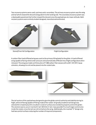 2
Two recoverysystems were used,aprimaryanda secondary.The primaryrecoverysystem wasthe wing
and tail whichslowedthe descentandguidedittothe landingside.The secondaryrecoverysystem was
a deployable parachute that furtherslowedthe descentonce the payloadwas ata loweraltitude.Both
recoverysystems were entirelystudentdesigned,manufacturedandtested.
Stored/Free Fall Configuration FlightConfiguration
A carbon fiberloadstiffenedwingwasused asthe primaryliftingbodyforthe glider.A loadstiffened
wingcapable of beingrolledunderpressure andautomaticallystiffenedintoaflightconfigurationwhen
released.The wing wasmade outthree pliesof T-800 carbon fiberweave witha[45°/-45°/45°] layup
schedule,allowingittoroll and be placedintothe rockettube.
The tail sectionof the payloadwasdesignedto give the glidercontrol authority andstability duringits
flight,whilestillbeingcapable of fittinginsideof the rocket.Originallyatraditiontail designwas
selectedforsimplicitybutthisresultedinalackof surface areaneededtoproperlycontrol the glider.
The solution wasto use an invertedV-tail. Withthe V-tail,itwaspossible fitamuchlargercontrol area
inside the rocket,since the tail canroll similarlytothe wing. Additionally, the inverted“V”designonly
had twocontrol surfacesreducingthe numberof requiredcomponents.
 