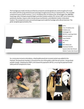3
The fuselage was made entirelyoutof Kevlarcomposite and designedtobe small enoughtofitinside
the rocket withthe wingrolledarounditandlarge enoughtohouse the on-boardavionics.The included
components were aGoProcamera, 7.4 V Li-Pobattery(3x),9 V battery(3x), Stratologger(2x),868 MHz
longrange radio,Pixhawkautopilot(flightcontroller),powermodule,CO2 sensor,GPS,servomotor(2x),
parachute chamber,Cyprescutter(wingrelease mechanism),andaWalstontracker (redundant
tracker).The components were securedandorganizedinsidethe fuselage witha3D printedsled.The
gliderweighed approximately3lbs.
As a necessaryrecoveryredundancy,adeployable parachute recoverysystemwasaddedtothe
Payload.The parachute chamberishousedat the rear of the gliderunderthe tail section. Usingablack
powdercharge,itdeployedat700 ft,and slowedthe payloadto30 ft/s,ensuring the payloadlanded
safelywithall componentsintact.
 