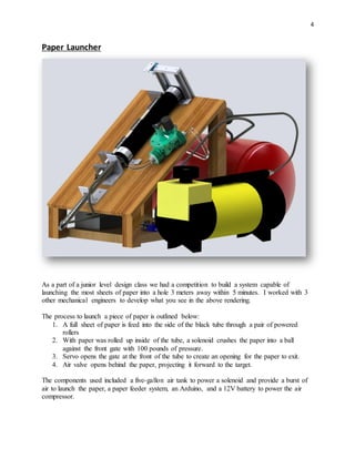 4
Paper Launcher
As a part of a junior level design class we had a competition to build a system capable of
launching the most sheets of paper into a hole 3 meters away within 5 minutes. I worked with 3
other mechanical engineers to develop what you see in the above rendering.
The process to launch a piece of paper is outlined below:
1. A full sheet of paper is feed into the side of the black tube through a pair of powered
rollers
2. With paper was rolled up inside of the tube, a solenoid crushes the paper into a ball
against the front gate with 100 pounds of pressure.
3. Servo opens the gate at the front of the tube to create an opening for the paper to exit.
4. Air valve opens behind the paper, projecting it forward to the target.
The components used included a five-gallon air tank to power a solenoid and provide a burst of
air to launch the paper, a paper feeder system, an Arduino, and a 12V battery to power the air
compressor.
 