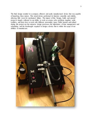 5
The final design resulted in a compact, efficient and easily manufactured device that was capable
of launching three meters. This tested device performed its function smoothly and reliably,
allowing little room for mechanical failure. The impact of this “design, build, and operate”
project is largely reflected in our ability to work as a team, solve problems together, settle
conflicts, and learn how to work with different personality types. Skills learned and refined
during this project are the extensive design processes, the importance of time management and
scheduling, and the forethought required to design a device that is within the scope of our
abilities to manufacture.
 