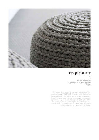 En plein air

Interior design
Concept - Public space
Milan
Concept and internal design for a new for-
matted café’: ‘IN&OUT’, the apparent idea to
give yourself the pleasure of a meal in direct
contact with the nature, while staying inside
the walls of an artificial setting. Outdoor fur-
niture, wall covering and flooring are all used
to recreate the ideal atmosphere.
 