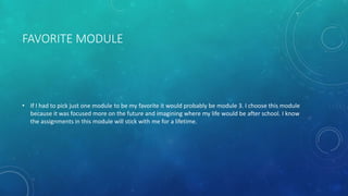 FAVORITE MODULE
• If I had to pick just one module to be my favorite it would probably be module 3. I choose this module
because it was focused more on the future and imagining where my life would be after school. I know
the assignments in this module will stick with me for a lifetime.
 