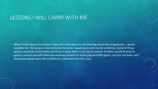 LESSONS I WILL CARRY WITH ME
• When I think about the lessons I learned in this class I’m not thinking about the assignments. I would
consider the life lessons I learned to be the ones I would carry with me for a lifetime. Some of those
lessons would be study habits and how to apply them in my future classes. Another would be that its
good to remind yourself what you working towards by setting big and little goals. Last but not least I will
absolutely always carry the confidence I obtained from this class.
 