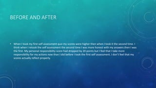 BEFORE AND AFTER
• When I took my first self assessment quiz my scores were higher then when I took it the second time. I
think when I retook the self assessment the second time I was more honest with my answers then I was
the first. My personal responsibility score had dropped by 20 points but I feel that I take more
responsibility for my actions now than I did before I took the first self assessment. I don’t feel that my
scores actually reflect properly.
 