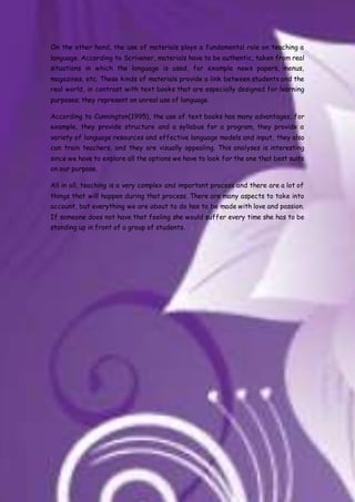 On the other hand, the use of materials plays a fundamental role on teaching a
language. According to Scrivener, materials have to be authentic, taken from real
situations in which the language is used, for example news papers, menus,
magazines, etc. These kinds of materials provide a link between students and the
real world, in contrast with text books that are especially designed for learning
purposes; they represent an unreal use of language.
According to Cunnington(1995), the use of text books has many advantages, for
example, they provide structure and a syllabus for a program, they provide a
variety of language resources and effective language models and input, they also
can train teachers, and they are visually appealing. This analyses is interesting
since we have to explore all the options we have to look for the one that best suits
on our purpose.
All in all, teaching is a very complex and important process and there are a lot of
things that will happen during that process. There are many aspects to take into
account, but everything we are about to do has to be made with love and passion.
If someone does not have that feeling she would suffer every time she has to be
standing up in front of a group of students.
 