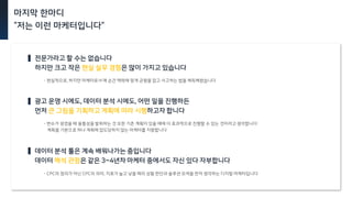 마지막 한마디
“저는 이런 마케터입니다”
데이터
전문가라고 할 수는 없습니다
하지만 크고 작은 현실 실무 경험은 많이 가지고 있습니다
광고 운영 시에도, 데이터 분석 시에도, 어떤 일을 진행하든
먼저 큰 그림을 기획하고 계획에 따라 시행하고자 합니다
데이터 분석 툴은 계속 배워나가는 중입니다
데이터 해석 관점은 같은 3~4년차 마케터 중에서도 자신 있다 자부합니다
- 현실적으로, 하지만 마케터로서 매 순간 맥락에 맞게 균형을 잡고 사고하는 법을 체득해왔습니다
- 변수가 생겼을 때 융통성을 발휘하는 것 또한 기존 계획이 있을 때에 더 효과적으로 진행할 수 있는 것이라고 생각합니다
계획을 기본으로 하나 계획에 압도당하지 않는 마케터를 지향합니다
- CPC의 정의가 아닌 CPC의 의미, 지표가 높고 낮을 때의 상황 판단과 솔루션 모색을 먼저 생각하는 디지털 마케터입니다
 