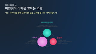 기획력 실행력
데이터 분석력
목적에 맞는 도출, 분석이 아닌 해석
트래킹/광고 툴의 원활한 활용(GA/페북 등)
간단 명확 콘텐츠
고객 입장에 선 크리에이티브
깔끔한 커뮤니케이션
목적과 일관성
전체를 보는 안목
사소하고 끈질긴 디테일
제가 생각하는
이연정이 이제껏 쌓아온 역량
저는, 데이터를 통해 유의미한 길을 그려낼 줄 아는 마케터입니다
 