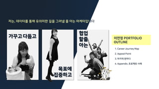 이연정 PORTFOLIO
OUTLINE
협업
할줄
아는
목표에
집중하고
가꾸고다듬고
저는, 데이터를 통해 유의미한 길을 그려낼 줄 아는 마케터입니
1. Career Journey Map
2. Appeal Point
3. 마지막 한마디
4. Appendix. 프로젝트 사례
 